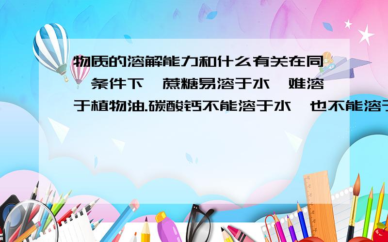 物质的溶解能力和什么有关在同一条件下,蔗糖易溶于水,难溶于植物油.碳酸钙不能溶于水,也不能溶于水.说明物质的溶解能力与什么有关.