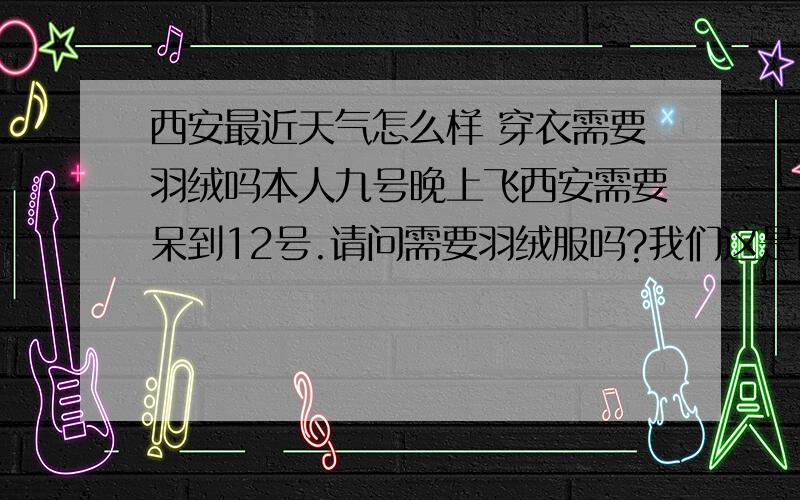 西安最近天气怎么样 穿衣需要羽绒吗本人九号晚上飞西安需要呆到12号.请问需要羽绒服吗?我们这是南方 所以气候暖点.