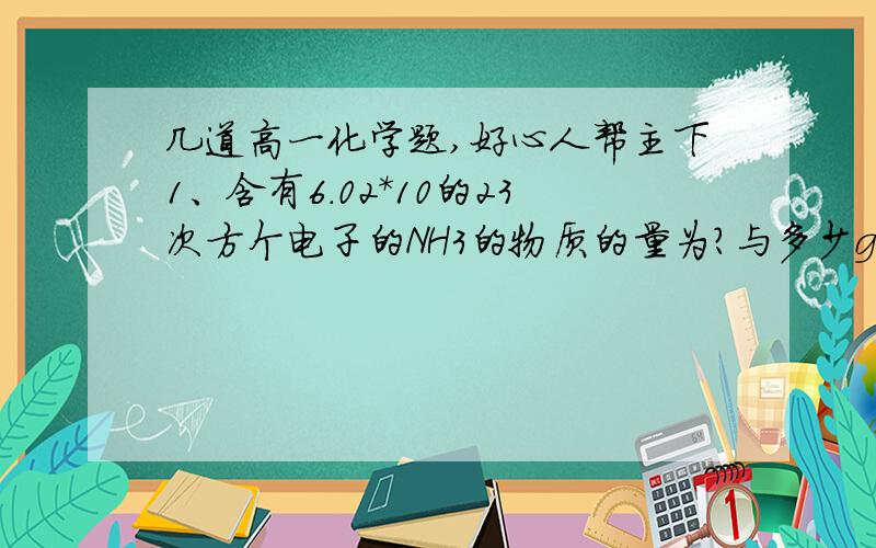 几道高一化学题,好心人帮主下1、含有6.02*10的23次方个电子的NH3的物质的量为?与多少g的CH4含有相同数目的电子2、在Na2SO4和MgSO4组成的混合物中,Na+和Mg2+物质的量之比为4：1,则在含有3molSO42-的