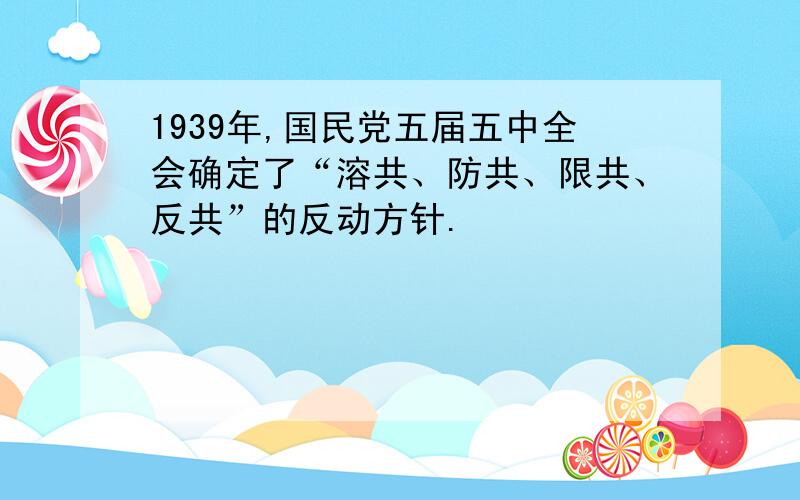 1939年,国民党五届五中全会确定了“溶共、防共、限共、反共”的反动方针.