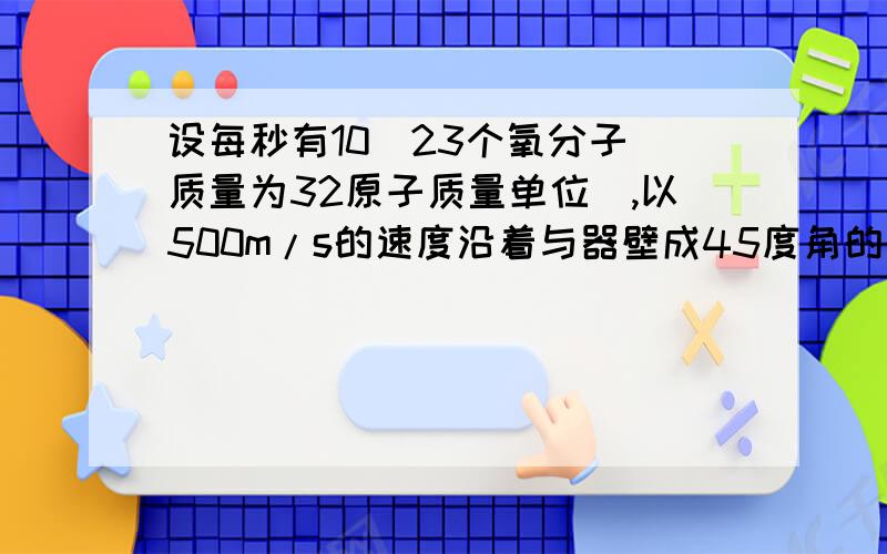 设每秒有10^23个氧分子（质量为32原子质量单位）,以500m/s的速度沿着与器壁成45度角的方向撞在面积为2*10^(-4)平方米的器壁上,求这群分子作用在器壁上的压强.