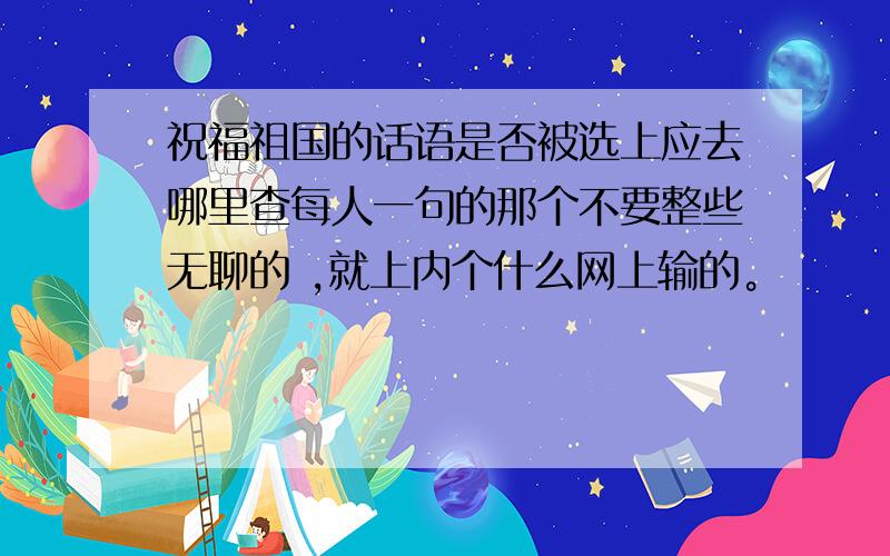 祝福祖国的话语是否被选上应去哪里查每人一句的那个不要整些无聊的 ,就上内个什么网上输的。