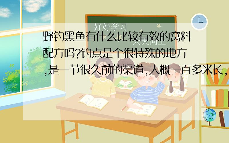 野钓黑鱼有什么比较有效的窝料配方吗?钓点是个很特殊的地方,是一节很久前的渠道,大概一百多米长,五六米宽,周围都是水稻地,没树,一圈很密的篙草,中间都是野菱,整个渠道只有两块小地方