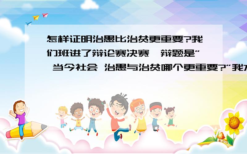 怎样证明治愚比治贫更重要?我们班进了辩论赛决赛,辩题是” 当今社会 治愚与治贫哪个更重要?”我方观点是” 治愚比治贫更重要”怎样证明它呢?怎样辩”治贫比治愚更重要”呢?怎样反驳