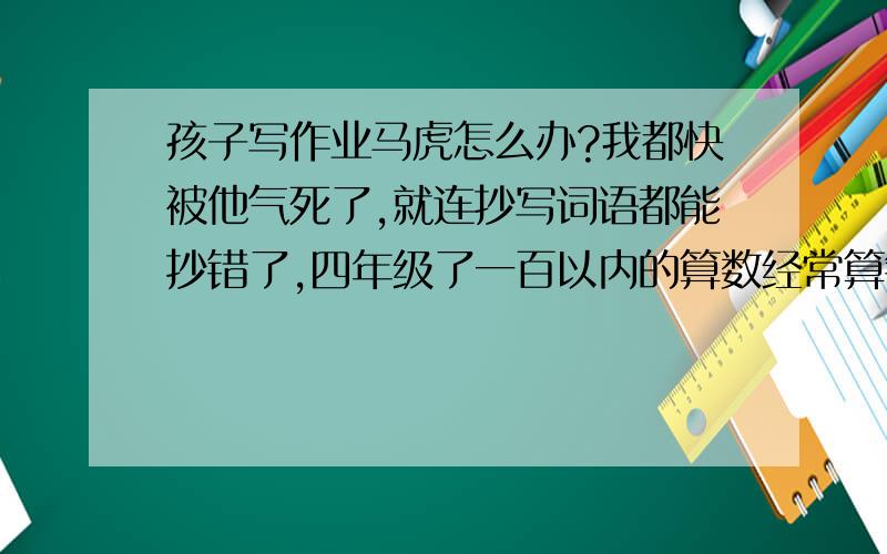 孩子写作业马虎怎么办?我都快被他气死了,就连抄写词语都能抄错了,四年级了一百以内的算数经常算错,也不读题拿起笔就写,我都快被他气死了,我一看他作业就打他,打也不管用,只管当时一