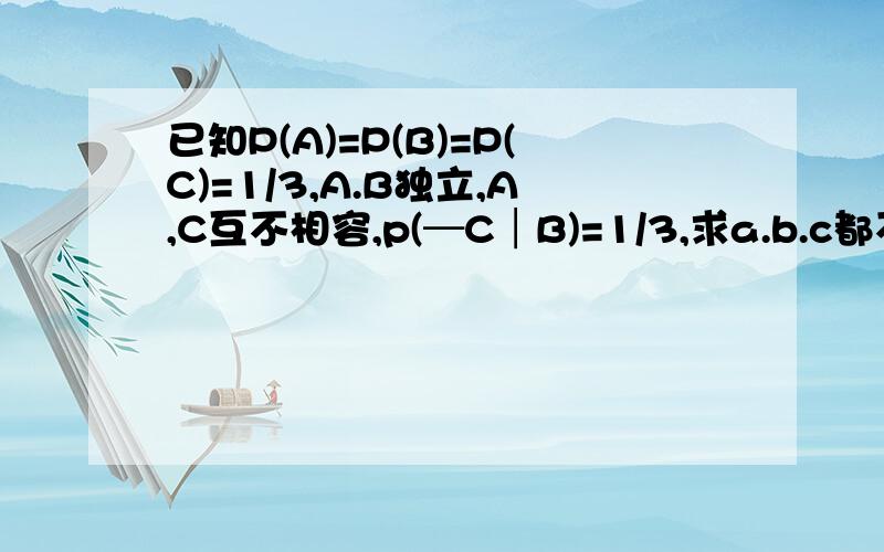 已知P(A)=P(B)=P(C)=1/3,A.B独立,A,C互不相容,p(─C│B)=1/3,求a.b.c都不发生的概率那个横应该在C山上面的,表示c不发生.我打不出来