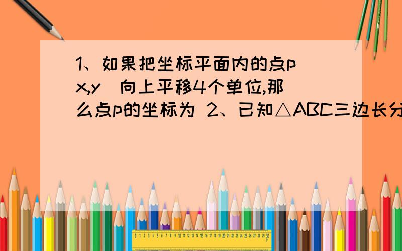 1、如果把坐标平面内的点p（x,y）向上平移4个单位,那么点p的坐标为 2、已知△ABC三边长分别为a、b、c,且 a＞c,那 么c-a的绝对值-a+c-b的绝对值=