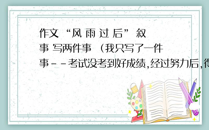 作文 “风 雨 过 后” 叙事 写两件事 （我只写了一件事--考试没考到好成绩,经过努力后,得到了好成绩）还有一件事怎么写啊?