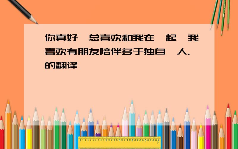 你真好,总喜欢和我在一起,我喜欢有朋友陪伴多于独自一人.的翻译