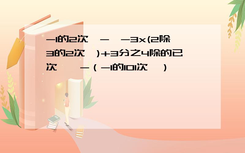 -1的2次幂-〔-3x(2除3的2次幂)+3分之4除的已次幂〕-（-1的101次幂）