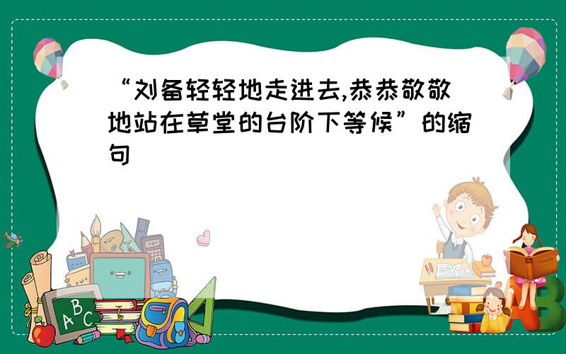 “刘备轻轻地走进去,恭恭敬敬地站在草堂的台阶下等候”的缩句