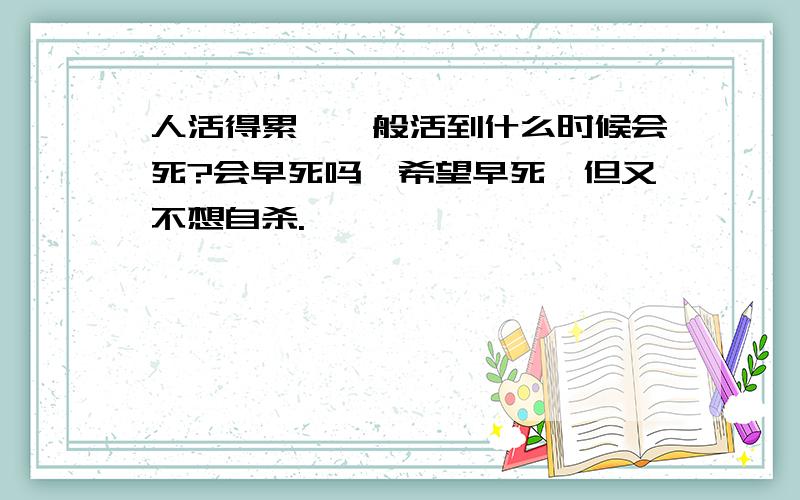 人活得累,一般活到什么时候会死?会早死吗,希望早死,但又不想自杀.