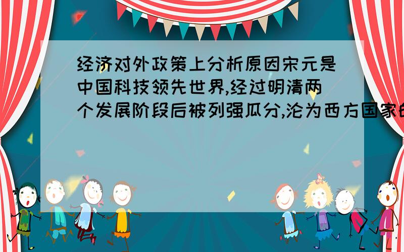 经济对外政策上分析原因宋元是中国科技领先世界,经过明清两个发展阶段后被列强瓜分,沦为西方国家的半殖民地,请从鸦片战争前的中国政治,经济,对外政策上分析原因