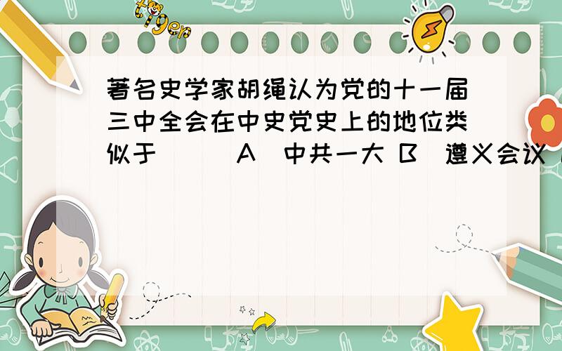 著名史学家胡绳认为党的十一届三中全会在中史党史上的地位类似于 ( )A．中共一大 B．遵义会议 C．中共十二大 D．中共十五大