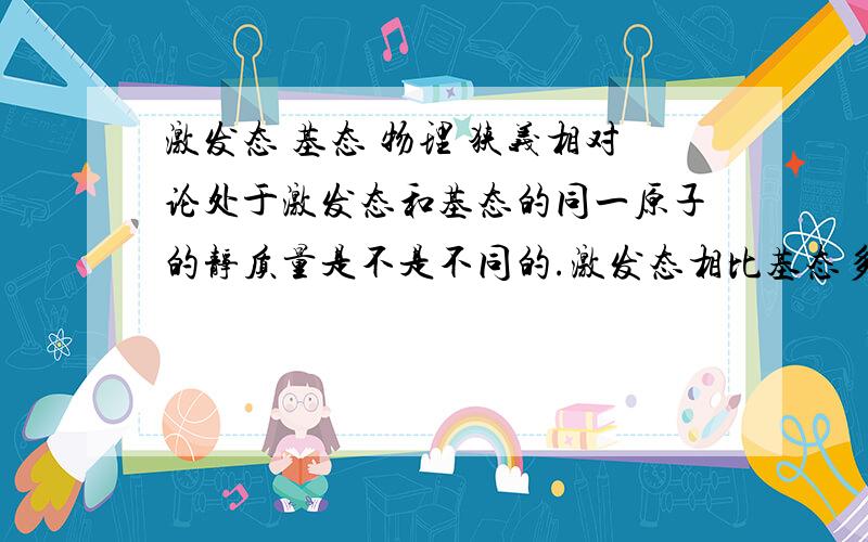 激发态 基态 物理 狭义相对论处于激发态和基态的同一原子的静质量是不是不同的.激发态相比基态多出的能量是以何种形式体现的.问题源于 原子核基态静止质量m,激发态的能量比基态高E.（