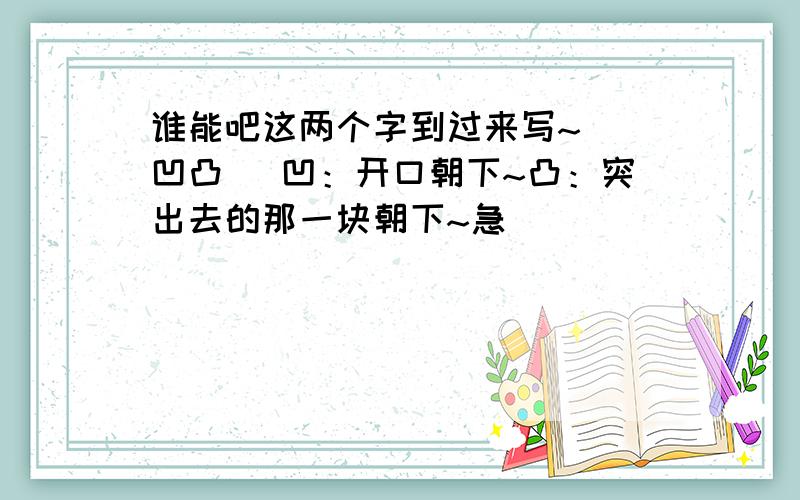 谁能吧这两个字到过来写~（ 凹凸 ）凹：开口朝下~凸：突出去的那一块朝下~急