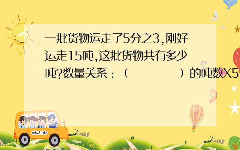 一批货物运走了5分之3,刚好运走15吨,这批货物共有多少吨?数量关系：（           ）的吨数X5分之3=（           ）的吨数