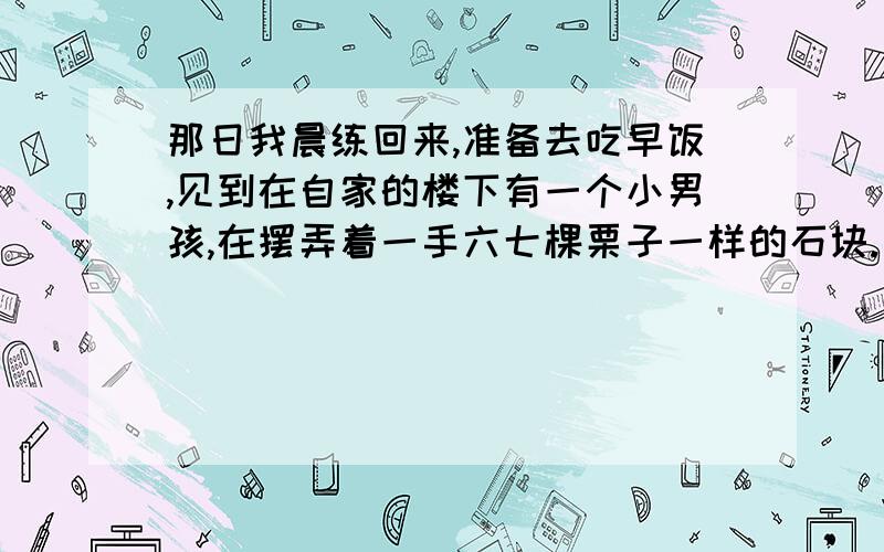 那日我晨练回来,准备去吃早饭,见到在自家的楼下有一个小男孩,在摆弄着一手六七棵栗子一样的石块.口袋里也鼓鼓囊囊的,想必也全是那样的弹药.饱经风霜的我自然知道这些石头是干什么用