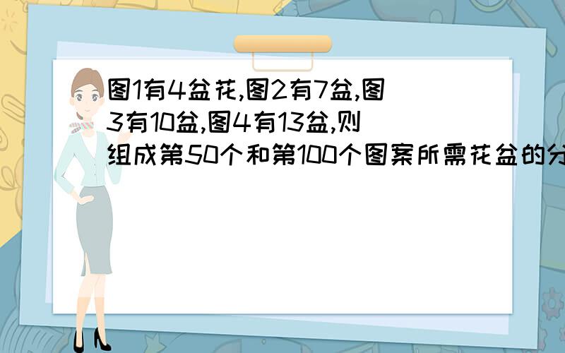 图1有4盆花,图2有7盆,图3有10盆,图4有13盆,则组成第50个和第100个图案所需花盆的分别是多少我提错问题了 改了如下图1有8盆花，图2有13盆，图3有18盆，图4有23盆，则组成第50个和第100个图案所