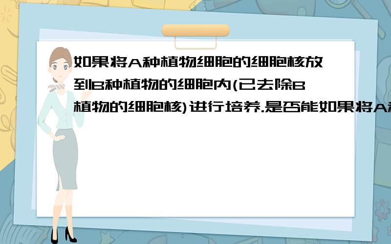 如果将A种植物细胞的细胞核放到B种植物的细胞内(已去除B植物的细胞核)进行培养.是否能如果将A种植物细胞的细胞核放到B种植物的细胞内(已去除B植物的细胞核)进行培养.是否能培养出植物A