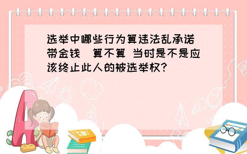 选举中哪些行为算违法乱承诺（带金钱）算不算 当时是不是应该终止此人的被选举权?