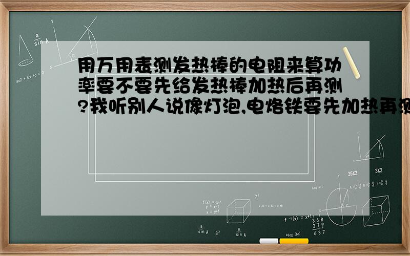 用万用表测发热棒的电阻来算功率要不要先给发热棒加热后再测?我听别人说像灯泡,电烙铁要先加热再测它电阻,这样算出来的功率才是准确的!不然的话误差会很大!所以发热棒要不要也像这