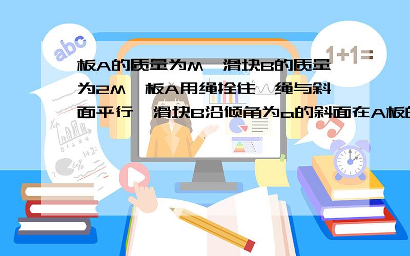 板A的质量为M,滑块B的质量为2M,板A用绳拴住,绳与斜面平行,滑块B沿倾角为a的斜面在A板的中将按一段匀速下