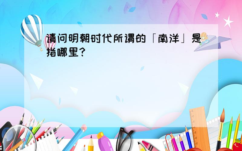 请问明朝时代所谓的「南洋」是指哪里?