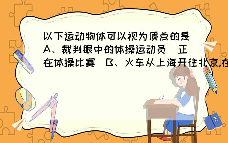 以下运动物体可以视为质点的是A、裁判眼中的体操运动员（正在体操比赛）B、火车从上海开往北京,在计算其行使时间时C、火车通过某一路标（长江大桥）,计算所用时间时D、饶太阳公转的