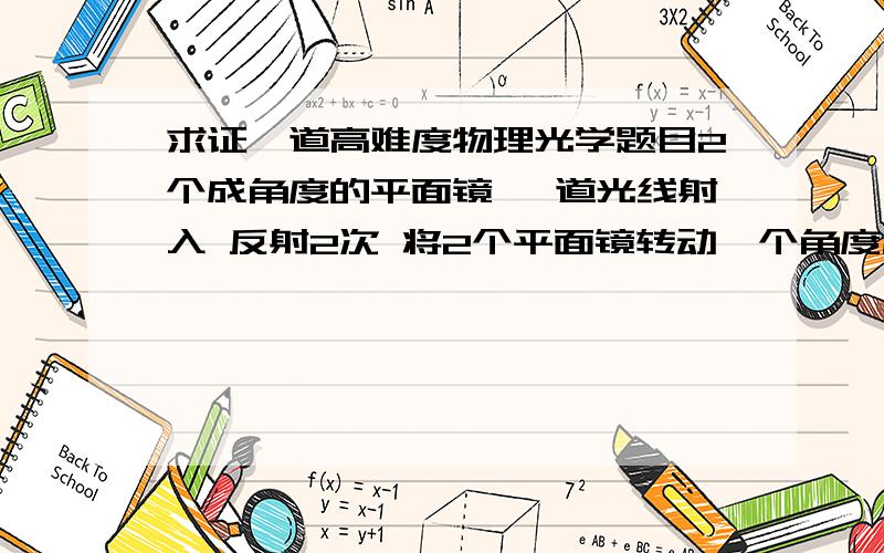 求证一道高难度物理光学题目2个成角度的平面镜 一道光线射入 反射2次 将2个平面镜转动一个角度后 射出的光线与原射出光线重合 别想得这么简单啊 我们班同学和老师都没人证得出来