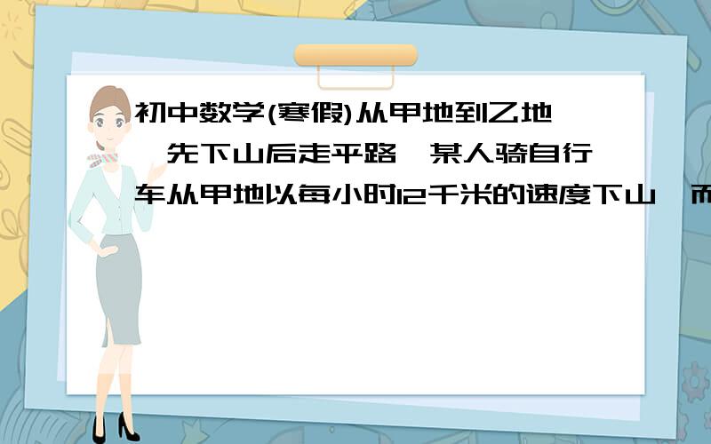 初中数学(寒假)从甲地到乙地,先下山后走平路,某人骑自行车从甲地以每小时12千米的速度下山,而以每小时9千米速度通过平路,到乙地55分钟.他回来时以每小时8千米的速度通过平路,而以每小