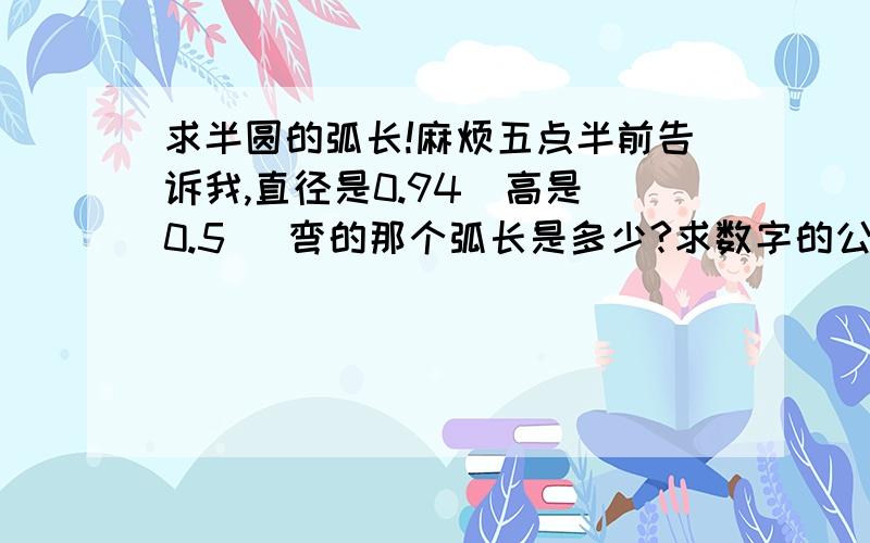 求半圆的弧长!麻烦五点半前告诉我,直径是0.94  高是0.5   弯的那个弧长是多少?求数字的公式,比如  =3.14*多少多少的,别用什么字母的,如果不觉得麻烦,顺便再详细告诉我下怎么算的哈,本人比较