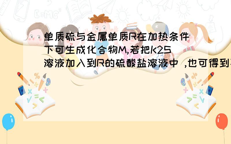 单质硫与金属单质R在加热条件下可生成化合物M,若把K2S溶液加入到R的硫酸盐溶液中 ,也可得到不溶物M,则R和M可能是( A.Al、Al2S3 B.Fe、FeS C.Cu、CuS D.Zn、ZnS?为什么AC不对?