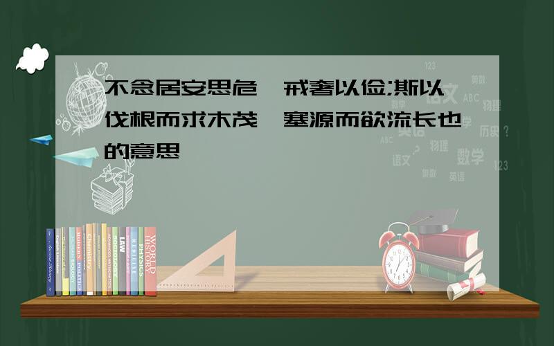 不念居安思危,戒奢以俭;斯以伐根而求木茂,塞源而欲流长也的意思