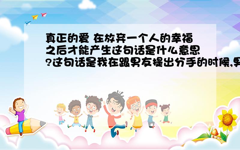 真正的爱 在放弃一个人的幸福之后才能产生这句话是什么意思?这句话是我在跟男友提出分手的时候,男友在空间心情里写的 帮我分析下,