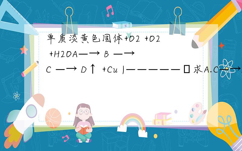 单质淡黄色固体+O2 +O2 +H2OA—→ B —→ C —→ D↑ +Cu |—————Δ求A.C—→D的化学方程式.上面的箭头是 +CuD——→B一楼的朋友，如果B是SO2那么D+CU生成是B？