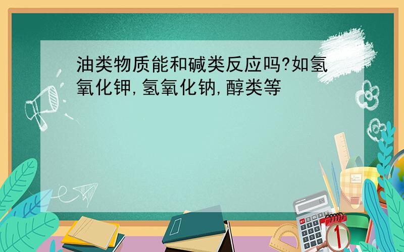 油类物质能和碱类反应吗?如氢氧化钾,氢氧化钠,醇类等