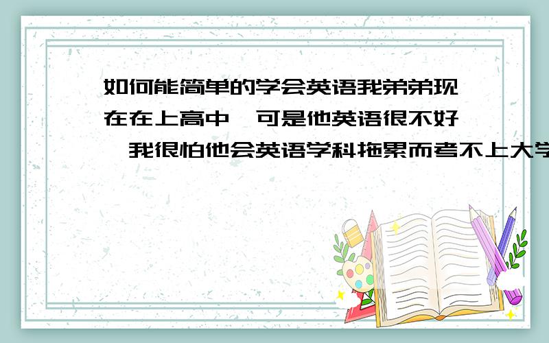 如何能简单的学会英语我弟弟现在在上高中,可是他英语很不好,我很怕他会英语学科拖累而考不上大学.他连最基本的单词都不会,可以怎么说吧,他学过英语跟没学过差不多,认识的单词跟少.我