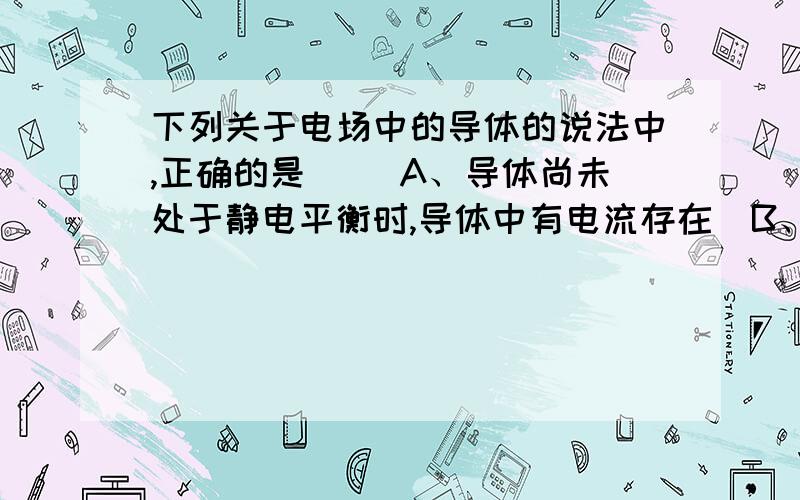 下列关于电场中的导体的说法中,正确的是（ ）A、导体尚未处于静电平衡时,导体中有电流存在  B、导体处于静电平衡时,导体内部既无正电荷也无负电荷 C、导体处于静电平衡时（原本不带电