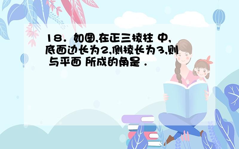 18．如图,在正三棱柱 中,底面边长为2,侧棱长为3,则 与平面 所成的角是 .