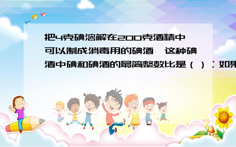 把4克碘溶解在200克酒精中可以制成消毒用的碘酒,这种碘酒中碘和碘酒的最简整数比是（）；如果要配制这种碘酒255克,需要碘（）克和酒精（）克.