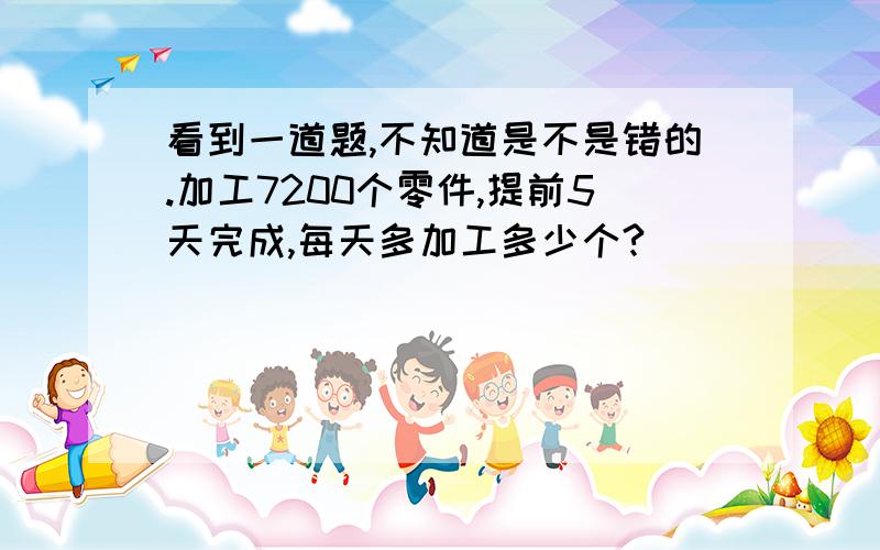 看到一道题,不知道是不是错的.加工7200个零件,提前5天完成,每天多加工多少个?