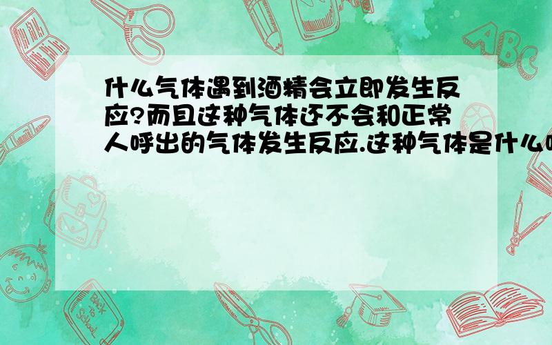 什么气体遇到酒精会立即发生反应?而且这种气体还不会和正常人呼出的气体发生反应.这种气体是什么呢