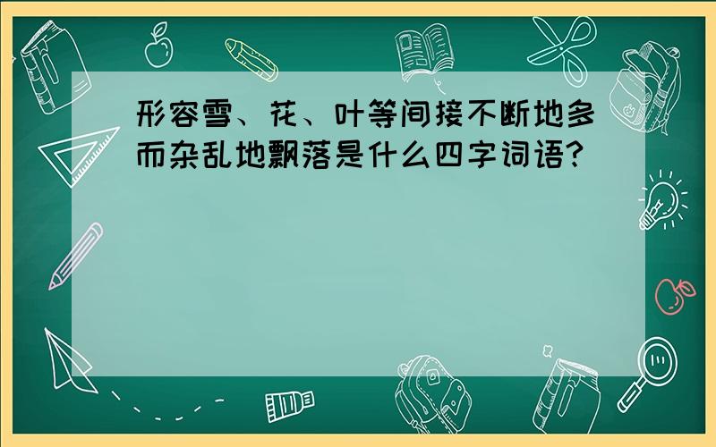 形容雪、花、叶等间接不断地多而杂乱地飘落是什么四字词语?