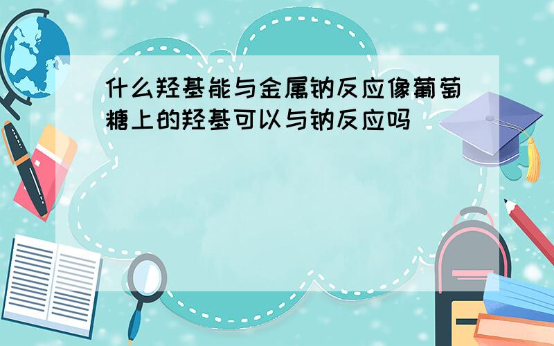 什么羟基能与金属钠反应像葡萄糖上的羟基可以与钠反应吗