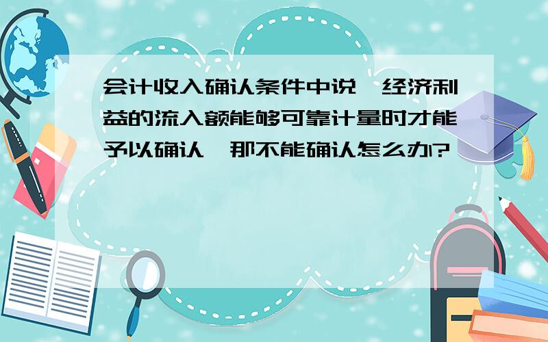 会计收入确认条件中说,经济利益的流入额能够可靠计量时才能予以确认,那不能确认怎么办?