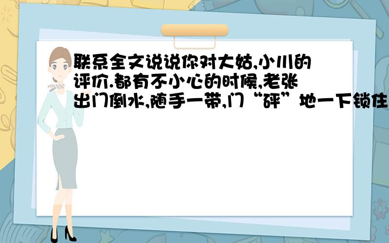 联系全文说说你对大姑,小川的评价.都有不小心的时候,老张出门倒水,随手一带,门“砰”地一下锁住了.他拎着脸盆,站在门边发愣.热心的邻居拥来,想尽了办法,结果还是——“没门儿”.我家