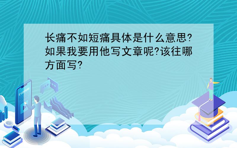 长痛不如短痛具体是什么意思?如果我要用他写文章呢?该往哪方面写?