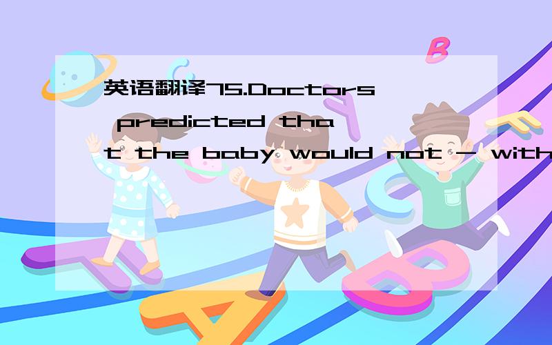 英语翻译75.Doctors predicted that the baby would not - with such severe disabilities.D.survive76.- how little I had been able to accomplish,my Bears of failure grew rapidly.C.When I realized77.Each pupil was expected to contribute some of - the c