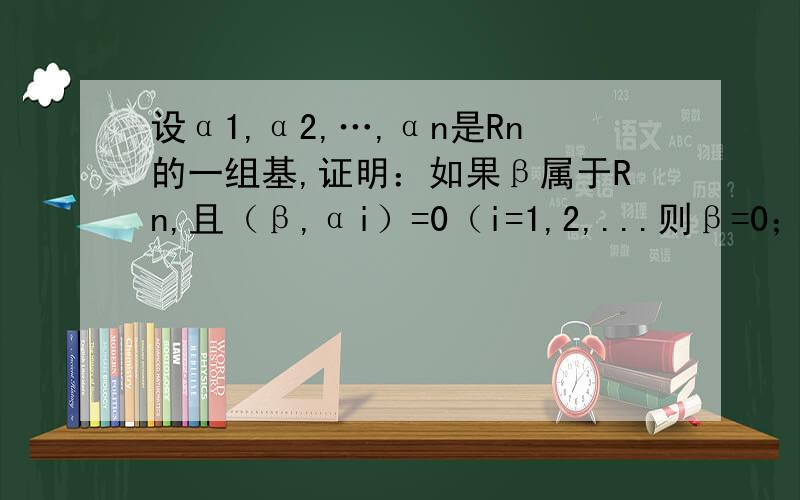 设α1,α2,…,αn是Rn的一组基,证明：如果β属于Rn,且（β,αi）=0（i=1,2,...则β=0；（2）如果β1,β2属于Rn,使（β1,αi）=（β2,αi）（i=1,2...n）则β1=β2~拜托啦〜〜(ToT)/~